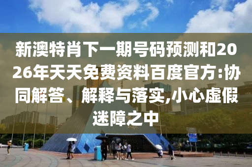 新澳特肖下一期号码预测和2026年天天免费资料百度官方:协同解答、解释与落实,小心虚假迷障之中