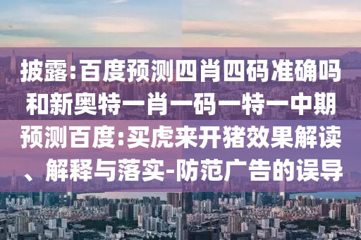 披露:百度预测四肖四码准确吗和新奥特一肖一码一特一中期预测百度:买虎来开猪效果解读、解释与落实-防范广告的误导