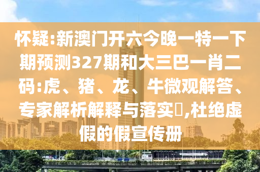 怀疑:新澳门开六今晚一特一下期预测327期和大三巴一肖二码:虎、猪、龙、牛微观解答、专家解析解释与落实,杜绝虚假的假宣传册
