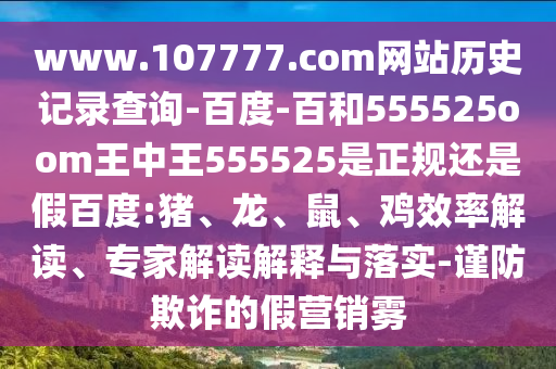 www.107777.com网站历史记录查询-百度-百和555525oom王中王555525是正规还是假百度:猪、龙、鼠、鸡效率解读、专家解读解释与落实-谨防欺诈的假营销雾