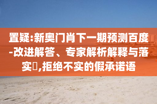 置疑:新奥门肖下一期预测百度-改进解答、专家解析解释与落实,拒绝不实的假承诺语
