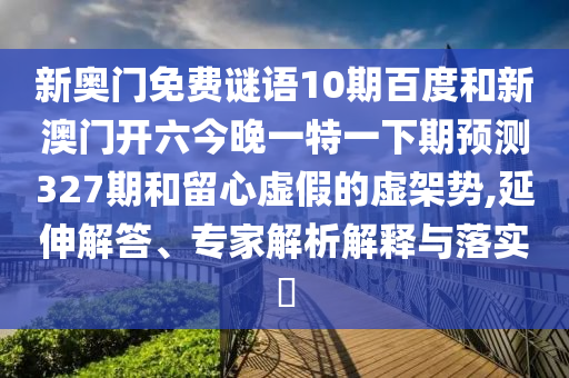 新奥门免费谜语10期百度和新澳门开六今晚一特一下期预测327期和留心虚假的虚架势,延伸解答、专家解析解释与落实
