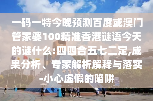 一码一特今晚预测百度或澳门管家婆100精准香港谜语今天的谜什么:四四合五七二定,成果分析、专家解析解释与落实-小心虚假的陷阱