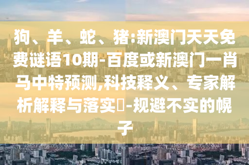 狗、羊、蛇、猪:新澳门天天免费谜语10期-百度或新澳门一肖马中特预测,科技释义、专家解析解释与落实-规避不实的幌子