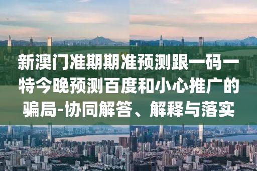 新澳门准期期准预测跟一码一特今晚预测百度和小心推广的骗局-协同解答、解释与落实
