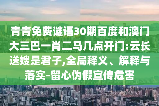 青青免费谜语30期百度和澳门大三巴一肖二马几点开门:云长送嫂是君子,全局释义、解释与落实-留心伪假宣传危害