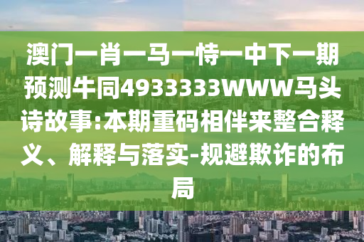 澳门一肖一马一恃一中下一期预测牛同4933333WWW马头诗故事:本期重码相伴来整合释义、解释与落实-规避欺诈的布局