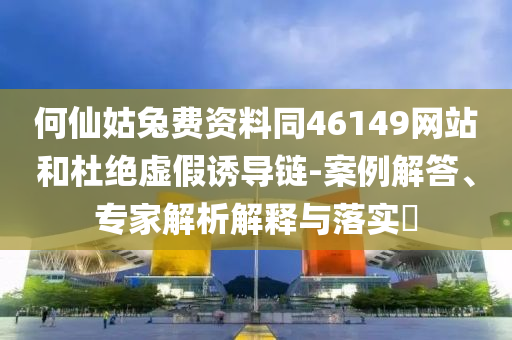 何仙姑兔费资料同46149网站和杜绝虚假诱导链-案例解答、专家解析解释与落实