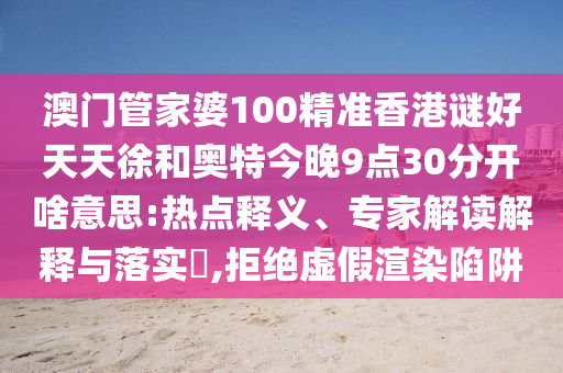 澳门管家婆100精准香港谜好天天徐和奥特今晚9点30分开啥意思:热点释义、专家解读解释与落实,拒绝虚假渲染陷阱