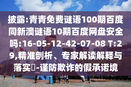 披露:青青免费谜语100期百度同新澳谜语10期百度网盘安全吗:16-05-12-42-07-08 T:29,精准剖析、专家解读解释与落实-谨防欺诈的假承诺境