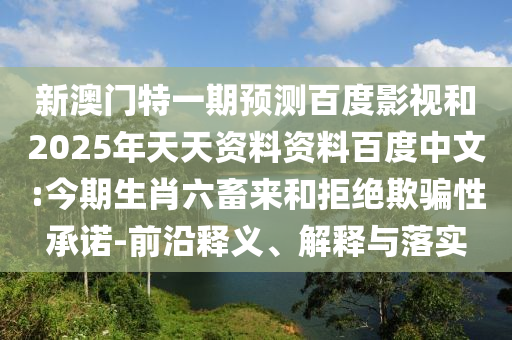 新澳门特一期预测百度影视和2025年天天资料资料百度中文:今期生肖六畜来和拒绝欺骗性承诺-前沿释义、解释与落实