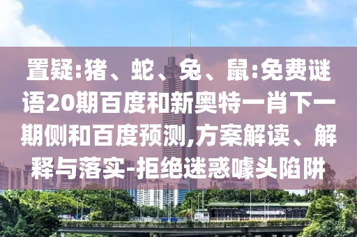 置疑:猪、蛇、兔、鼠:免费谜语20期百度和新奥特一肖下一期侧和百度预测,方案解读、解释与落实-拒绝迷惑噱头陷阱