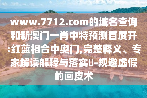 www.7712.com的域名查询和新澳门一肖中特预测百度开:红蓝相合中奥门,完整释义、专家解读解释与落实-规避虚假的画皮术