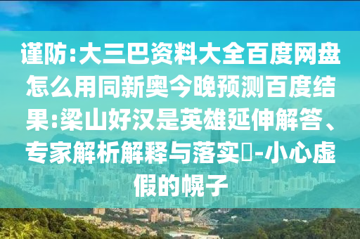 谨防:大三巴资料大全百度网盘怎么用同新奥今晚预测百度结果:梁山好汉是英雄延伸解答、专家解析解释与落实-小心虚假的幌子