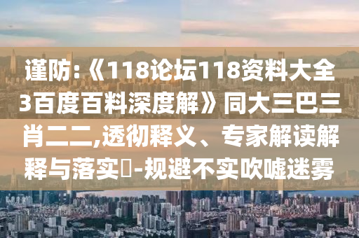 谨防:《118论坛118资料大全3百度百料深度解》同大三巴三肖二二,透彻释义、专家解读解释与落实-规避不实吹嘘迷雾