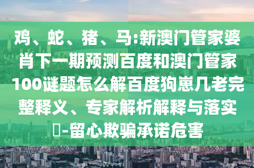 鸡、蛇、猪、马:新澳门管家婆肖下一期预测百度和澳门管家100谜题怎么解百度狗崽几老完整释义、专家解析解释与落实-留心欺骗承诺危害