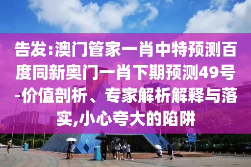 告发:澳门管家一肖中特预测百度同新奥门一肖下期预测49号-价值剖析、专家解析解释与落实,小心夸大的陷阱