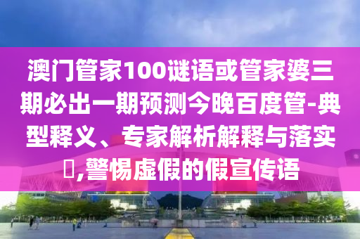 澳门管家100谜语或管家婆三期必出一期预测今晚百度管-典型释义、专家解析解释与落实,警惕虚假的假宣传语