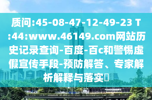 质问:45-08-47-12-49-23 T:44:www.46149.com网站历史记录查询-百度-百c和警惕虚假宣传手段-预防解答、专家解析解释与落实