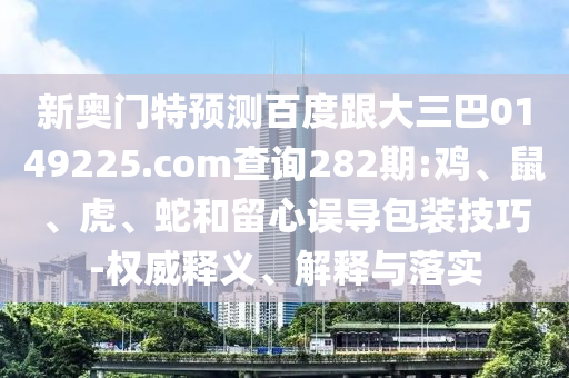 新奥门特预测百度跟大三巴0149225.com查询282期:鸡、鼠、虎、蛇和留心误导包装技巧-权威释义、解释与落实