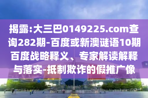 揭露:大三巴0149225.com查询282期-百度或新澳谜语10期百度战略释义、专家解读解释与落实-抵制欺诈的假推广像