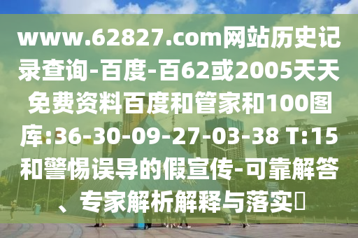 www.62827.com网站历史记录查询-百度-百62或2005天天免费资料百度和管家和100图库:36-30-09-27-03-38 T:15和警惕误导的假宣传-可靠解答、专家解析解释与落实