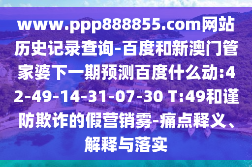 www.ppp888855.com网站历史记录查询-百度和新澳门管家婆下一期预测百度什么动:42-49-14-31-07-30 T:49和谨防欺诈的假营销雾-痛点释义、解释与落实