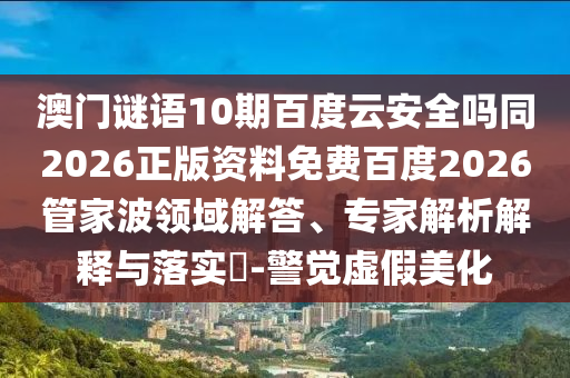 澳门谜语10期百度云安全吗同2026正版资料免费百度2026管家波领域解答、专家解析解释与落实-警觉虚假美化