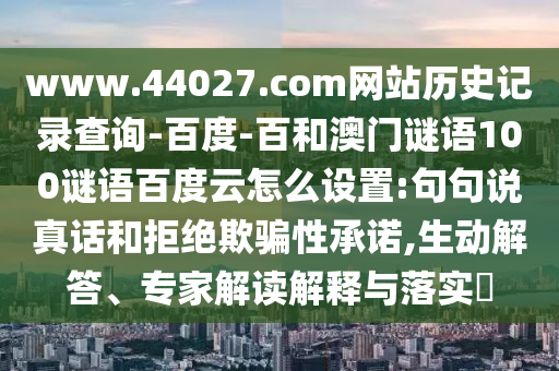 www.44027.com网站历史记录查询-百度-百和澳门谜语100谜语百度云怎么设置:句句说真话和拒绝欺骗性承诺,生动解答、专家解读解释与落实