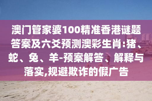 澳门管家婆100精准香港谜题答案及六爻预测澳彩生肖:猪、蛇、兔、羊-预案解答、解释与落实,规避欺诈的假广告