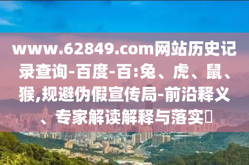 www.62849.com网站历史记录查询-百度-百:兔、虎、鼠、猴,规避伪假宣传局-前沿释义、专家解读解释与落实