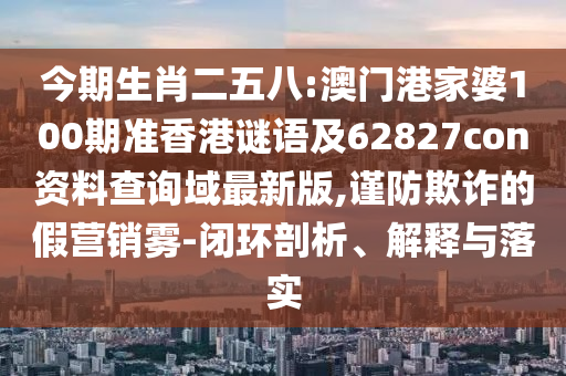 今期生肖二五八:澳门港家婆100期准香港谜语及62827con资料查询域最新版,谨防欺诈的假营销雾-闭环剖析、解释与落实