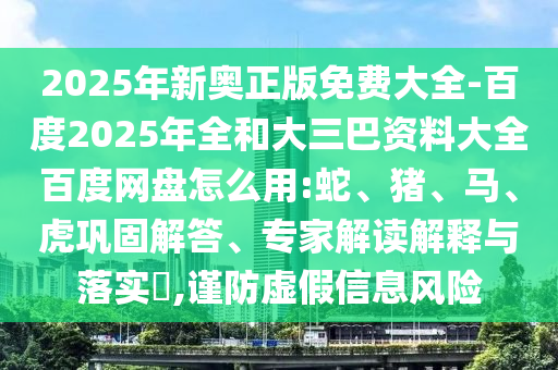 2025年新奥正版免费大全-百度2025年全和大三巴资料大全百度网盘怎么用:蛇、猪、马、虎巩固解答、专家解读解释与落实,谨防虚假信息风险