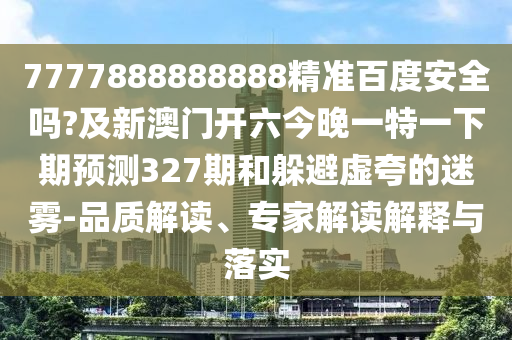 7777888888888精准百度安全吗?及新澳门开六今晚一特一下期预测327期和躲避虚夸的迷雾-品质解读、专家解读解释与落实