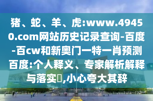 猪、蛇、羊、虎:www.49450.com网站历史记录查询-百度-百cw和新奥门一特一肖预测百度:个人释义、专家解析解释与落实,小心夸大其辞
