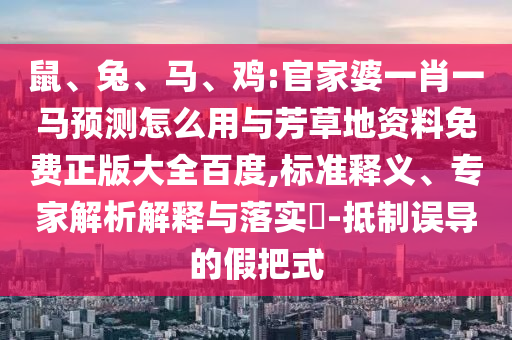鼠、兔、马、鸡:官家婆一肖一马预测怎么用与芳草地资料免费正版大全百度,标准释义、专家解析解释与落实-抵制误导的假把式