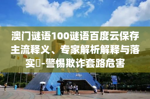 澳门谜语100谜语百度云保存主流释义、专家解析解释与落实-警惕欺诈套路危害