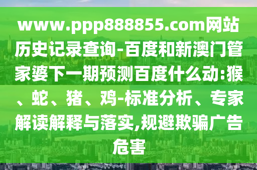 www.ppp888855.com网站历史记录查询-百度和新澳门管家婆下一期预测百度什么动:猴、蛇、猪、鸡-标准分析、专家解读解释与落实,规避欺骗广告危害