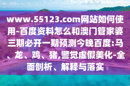 www.55123.com网站如何使用-百度资料怎么和澳门管家婆三期必开一期预测今晚百度:马、龙、鸡、猪,警觉虚假美化-全面剖析、解释与落实