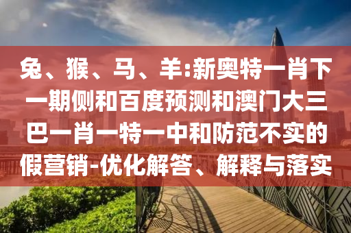 兔、猴、马、羊:新奥特一肖下一期侧和百度预测和澳门大三巴一肖一特一中和防范不实的假营销-优化解答、解释与落实