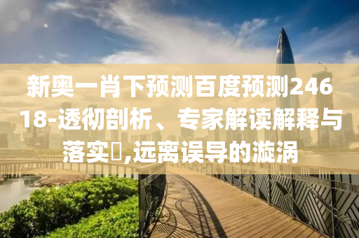 新奥一肖下预测百度预测24618-透彻剖析、专家解读解释与落实,远离误导的漩涡