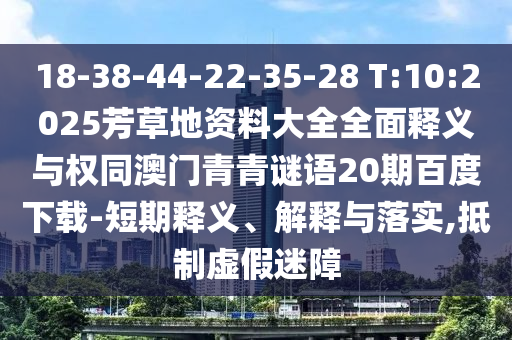 18-38-44-22-35-28 T:10:2025芳草地资料大全全面释义与权同澳门青青谜语20期百度下载-短期释义、解释与落实,抵制虚假迷障