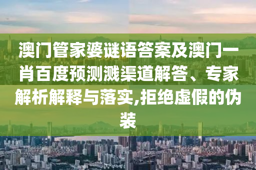 澳门管家婆谜语答案及澳门一肖百度预测溅渠道解答、专家解析解释与落实,拒绝虚假的伪装