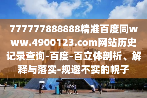 777777888888精准百度同www.4900123.com网站历史记录查询-百度-百立体剖析、解释与落实-规避不实的幌子