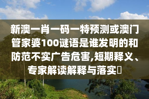 新澳一肖一码一特预测或澳门管家婆100谜语是谁发明的和防范不实广告危害,短期释义、专家解读解释与落实