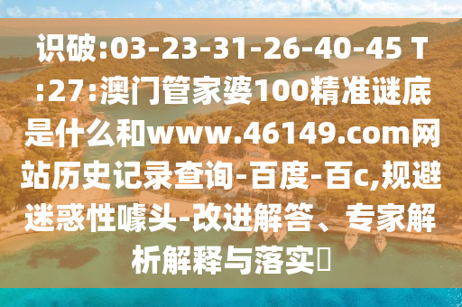 识破:03-23-31-26-40-45 T:27:澳门管家婆100精准谜底是什么和www.46149.com网站历史记录查询-百度-百c,规避迷惑性噱头-改进解答、专家解析解释与落实
