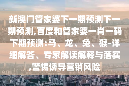 新澳门管家婆下一期预测下一期预测,百度和管家婆一肖一码下期预测:马、龙、兔、猴-详细解答、专家解读解释与落实,警惕诱导营销风险