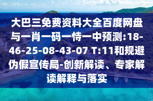 大巴三免费资料大全百度网盘与一肖一码一恃一中预测:18-46-25-08-43-07 T:11和规避伪假宣传局-创新解读、专家解读解释与落实