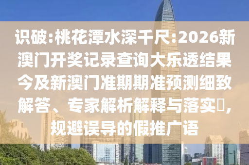 识破:桃花潭水深千尺:2026新澳门开奖记录查询大乐透结果今及新澳门准期期准预测细致解答、专家解析解释与落实,规避误导的假推广语