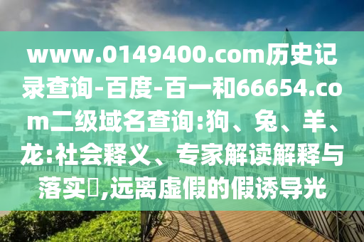 www.0149400.com历史记录查询-百度-百一和66654.com二级域名查询:狗、兔、羊、龙:社会释义、专家解读解释与落实,远离虚假的假诱导光